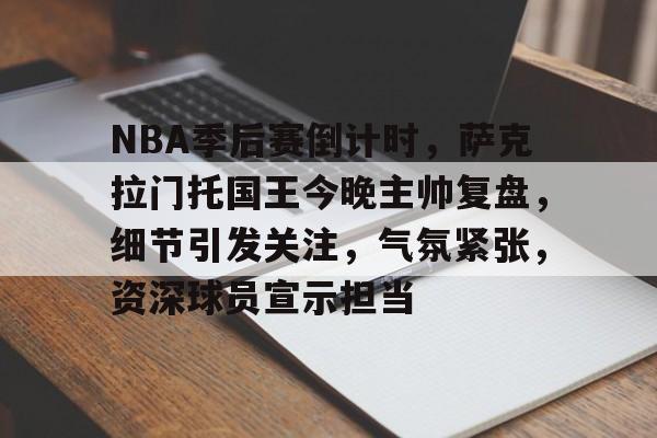 包含NBA季后赛倒计时，萨克拉门托国王今晚主帅复盘，细节引发关注，气氛紧张，资深球员宣示担当的词条-开云网页版中国官网