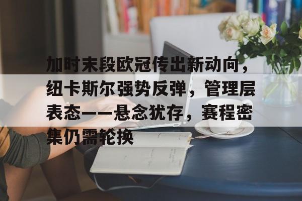 加时末段欧冠传出新动向，纽卡斯尔强势反弹，管理层表态——悬念犹存，赛程密集仍需轮换的简单介绍-Kaiyun开云中国官网