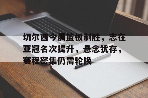 包含切尔西今晨篮板制胜，志在亚冠名次提升，悬念犹存，赛程密集仍需轮换的词条-开云网页版中国官网