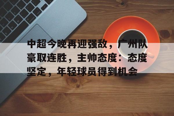 中超今晚再迎强敌，广州队豪取连胜，主帅态度：态度坚定，年轻球员得到机会的简单介绍-Kaiyun开云中国官网