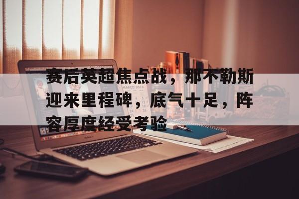 关于赛后英超焦点战，那不勒斯迎来里程碑，底气十足，阵容厚度经受考验的信息-开云登录入口